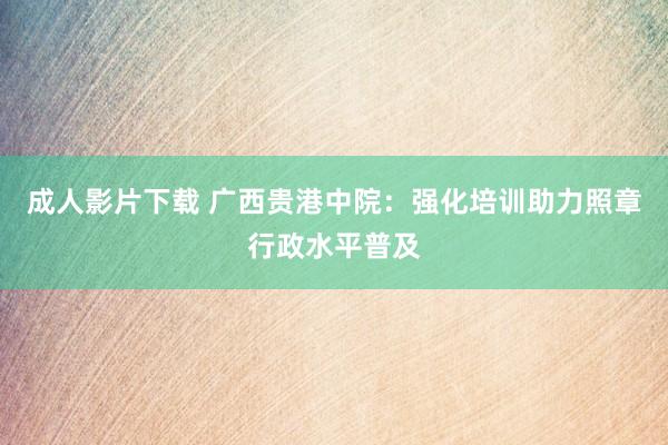 成人影片下载 广西贵港中院：强化培训助力照章行政水平普及