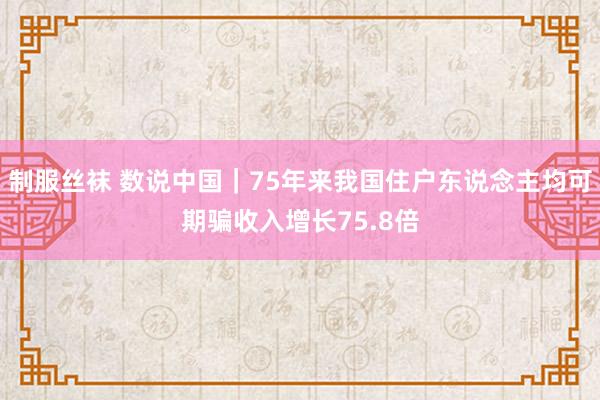 制服丝袜 数说中国｜75年来我国住户东说念主均可期骗收入增长75.8倍