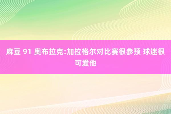 麻豆 91 奥布拉克:加拉格尔对比赛很参预 球迷很可爱他