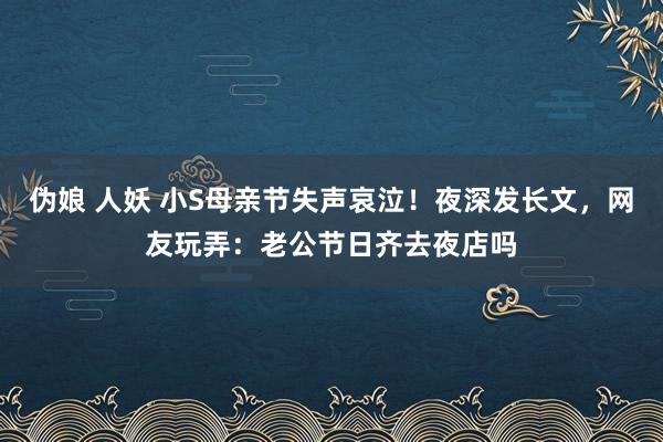 伪娘 人妖 小S母亲节失声哀泣！夜深发长文，网友玩弄：老公节日齐去夜店吗