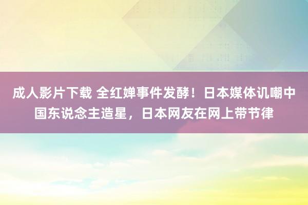 成人影片下载 全红婵事件发酵！日本媒体讥嘲中国东说念主造星，日本网友在网上带节律