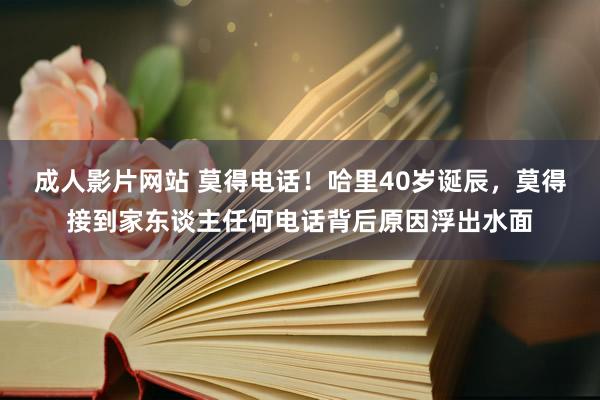 成人影片网站 莫得电话！哈里40岁诞辰，莫得接到家东谈主任何电话背后原因浮出水面