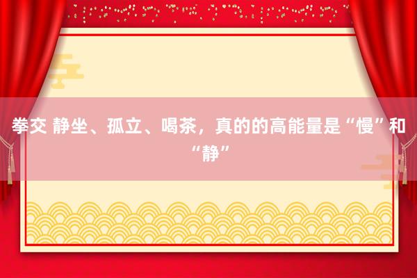 拳交 静坐、孤立、喝茶，真的的高能量是“慢”和“静”