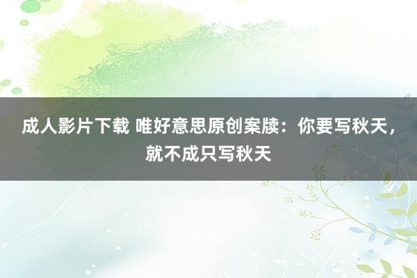 成人影片下载 唯好意思原创案牍：你要写秋天，就不成只写秋天