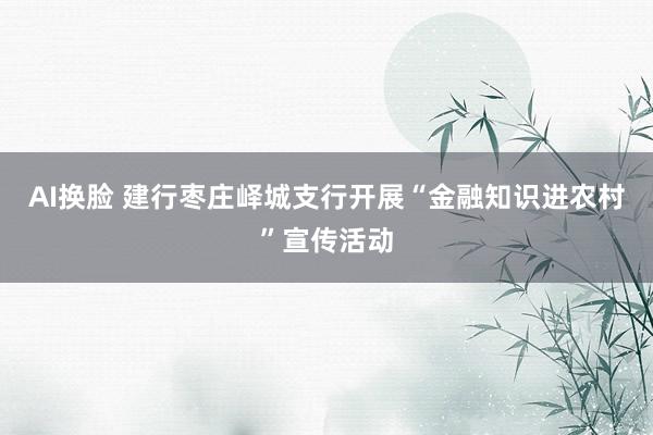 AI换脸 建行枣庄峄城支行开展“金融知识进农村”宣传活动