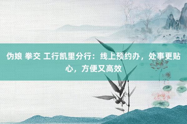 伪娘 拳交 工行凯里分行：线上预约办，处事更贴心，方便又高效