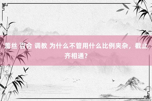 蕾丝 百合 调教 为什么不管用什么比例夹杂，截止齐相通？