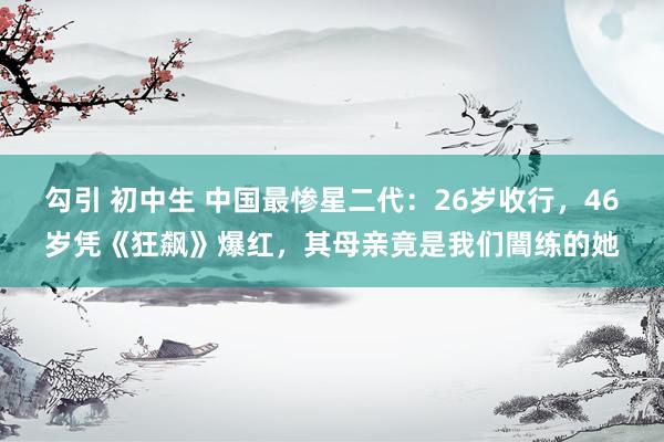 勾引 初中生 中国最惨星二代：26岁收行，46岁凭《狂飙》爆红，其母亲竟是我们闇练的她