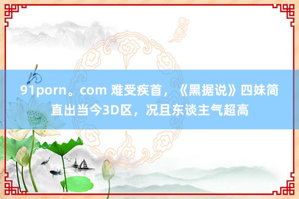 91porn。com 难受疾首，《黑据说》四妹简直出当今3D区，况且东谈主气超高