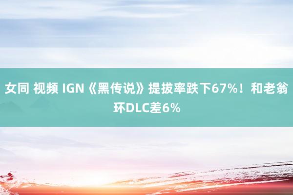 女同 视频 IGN《黑传说》提拔率跌下67%！和老翁环DLC差6%