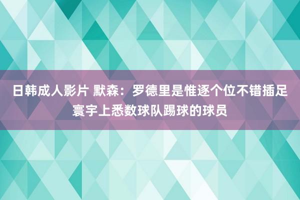 日韩成人影片 默森：罗德里是惟逐个位不错插足寰宇上悉数球队踢球的球员