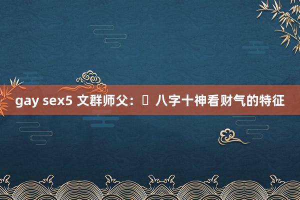 gay sex5 文群师父：​八字十神看财气的特征