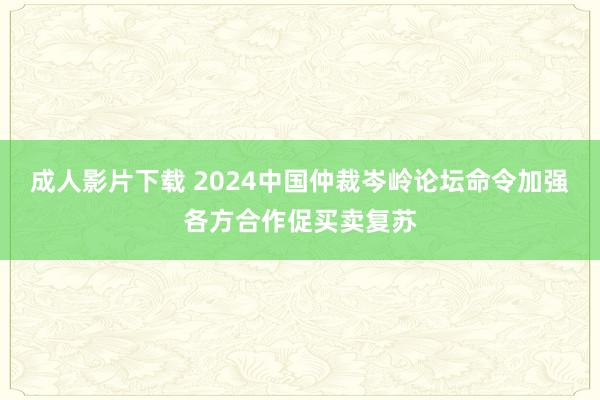 成人影片下载 2024中国仲裁岑岭论坛命令加强各方合作促买卖复苏