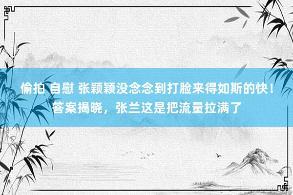 偷拍 自慰 张颖颖没念念到打脸来得如斯的快！答案揭晓，张兰这是把流量拉满了