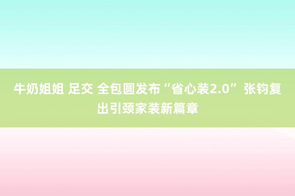 牛奶姐姐 足交 全包圆发布“省心装2.0” 张钧复出引颈家装新篇章