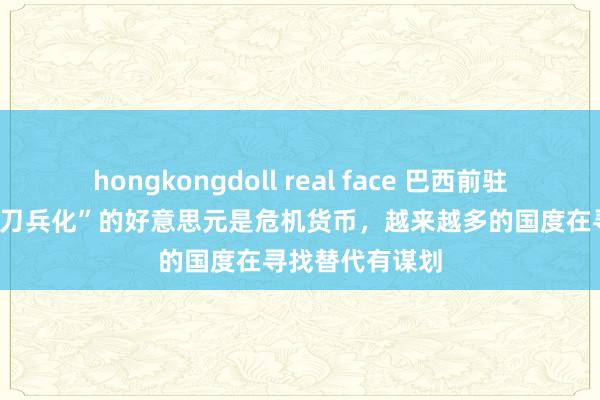 hongkongdoll real face 巴西前驻IMF总代表：“刀兵化”的好意思元是危机货币，越来越多的国度在寻找替代有谋划