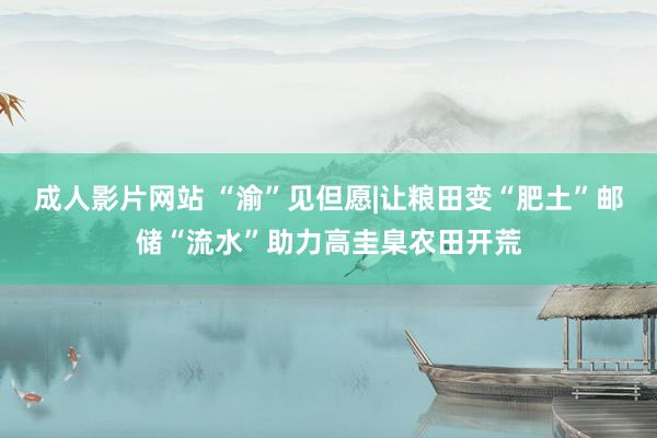 成人影片网站 “渝”见但愿|让粮田变“肥土”邮储“流水”助力高圭臬农田开荒