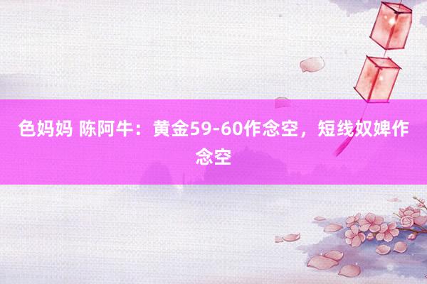 色妈妈 陈阿牛：黄金59-60作念空，短线奴婢作念空