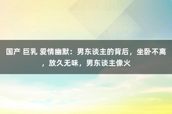 国产 巨乳 爱情幽默：男东谈主的背后，坐卧不离，放久无味，男东谈主像火