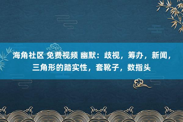 海角社区 免费视频 幽默：歧视，筹办，新闻，三角形的踏实性，套靴子，数指头