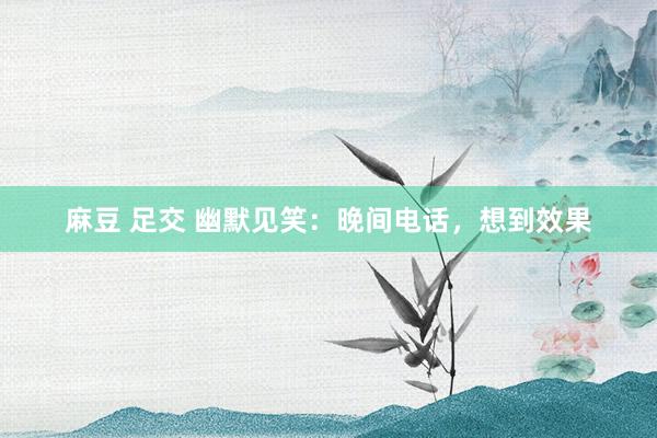 麻豆 足交 幽默见笑：晚间电话，想到效果