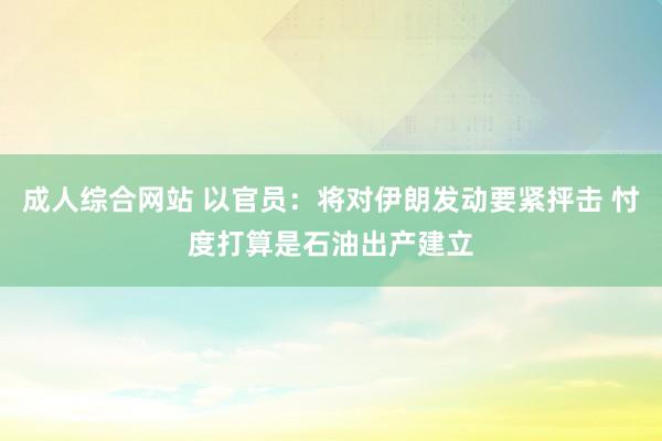 成人综合网站 以官员：将对伊朗发动要紧抨击 忖度打算是石油出产建立