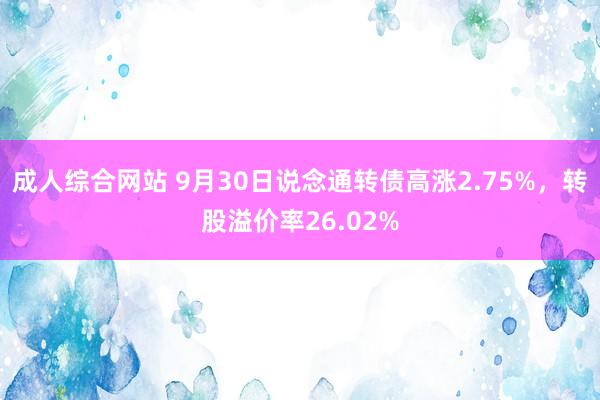 成人综合网站 9月30日说念通转债高涨2.75%，转股溢价率26.02%