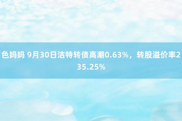 色妈妈 9月30日洁特转债高潮0.63%，转股溢价率235.25%