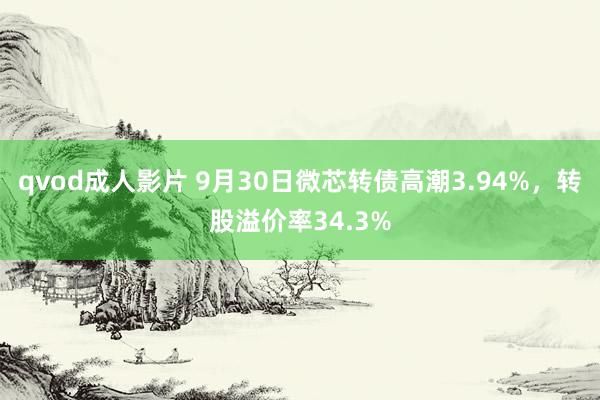 qvod成人影片 9月30日微芯转债高潮3.94%，转股溢价率34.3%