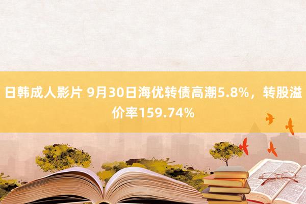 日韩成人影片 9月30日海优转债高潮5.8%，转股溢价率159.74%