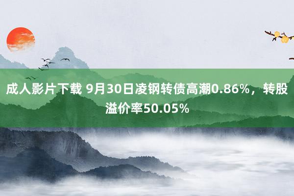 成人影片下载 9月30日凌钢转债高潮0.86%，转股溢价率50.05%