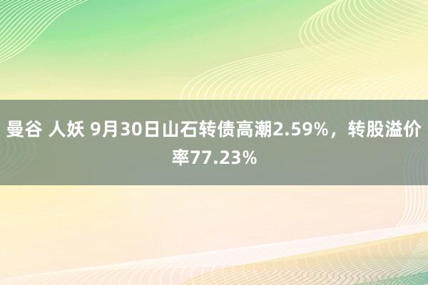 曼谷 人妖 9月30日山石转债高潮2.59%，转股溢价率77.23%