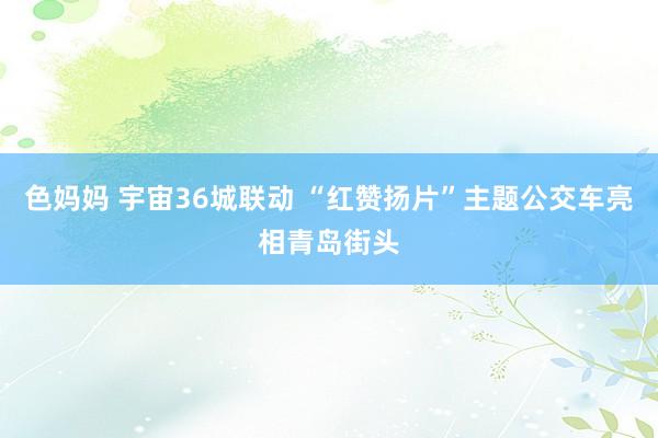 色妈妈 宇宙36城联动 “红赞扬片”主题公交车亮相青岛街头