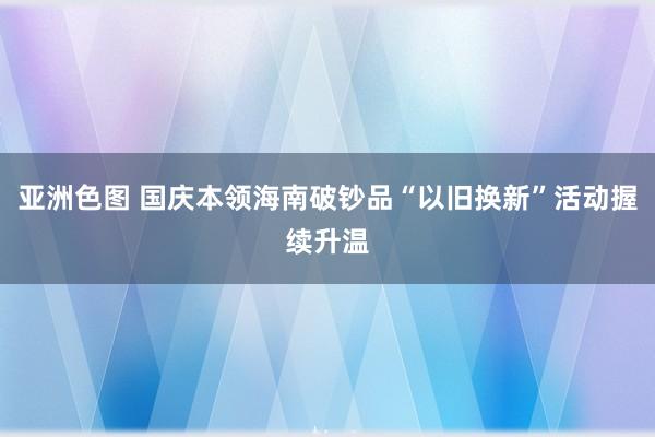 亚洲色图 国庆本领海南破钞品“以旧换新”活动握续升温