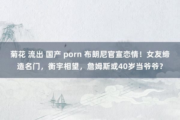 菊花 流出 国产 porn 布朗尼官宣恋情！女友缔造名门，衡宇相望，詹姆斯或40岁当爷爷？