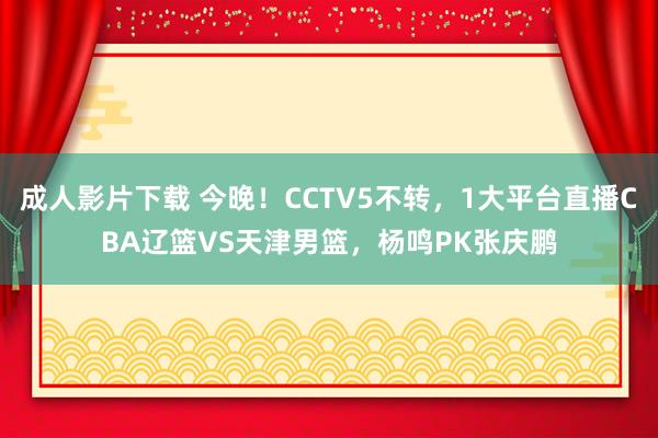 成人影片下载 今晚！CCTV5不转，1大平台直播CBA辽篮VS天津男篮，杨鸣PK张庆鹏