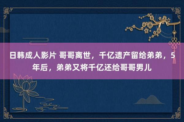 日韩成人影片 哥哥离世，千亿遗产留给弟弟，5年后，弟弟又将千亿还给哥哥男儿