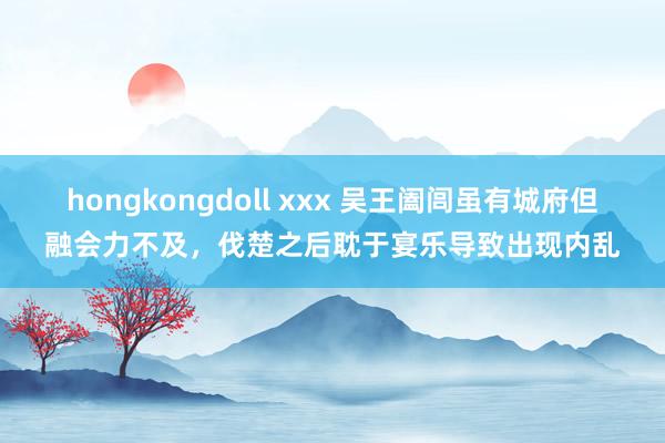 hongkongdoll xxx 吴王阖闾虽有城府但融会力不及，伐楚之后耽于宴乐导致出现内乱