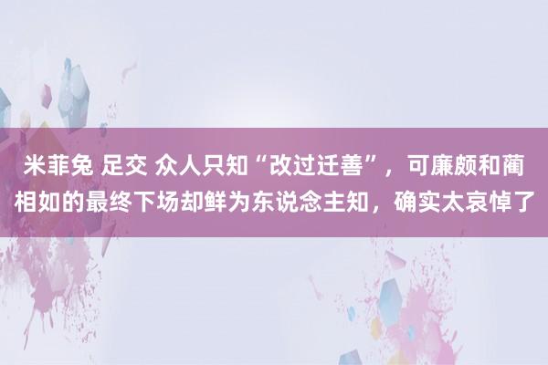 米菲兔 足交 众人只知“改过迁善”，可廉颇和蔺相如的最终下场却鲜为东说念主知，确实太哀悼了