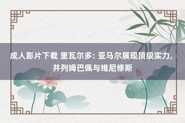 成人影片下载 里瓦尔多: 亚马尔展现顶级实力， 并列姆巴佩与维尼修斯