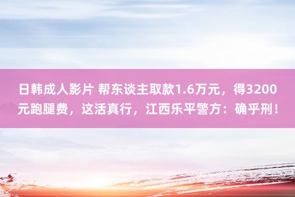 日韩成人影片 帮东谈主取款1.6万元，得3200元跑腿费，这活真行，江西乐平警方：确乎刑！