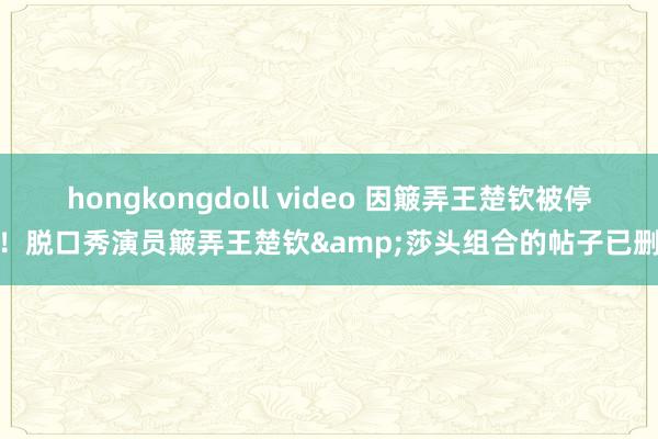 hongkongdoll video 因簸弄王楚钦被停工！脱口秀演员簸弄王楚钦&莎头组合的帖子已删除