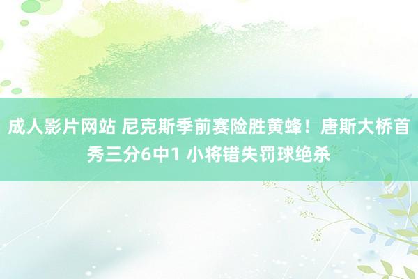 成人影片网站 尼克斯季前赛险胜黄蜂！唐斯大桥首秀三分6中1 小将错失罚球绝杀