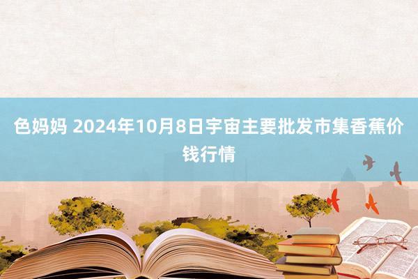 色妈妈 2024年10月8日宇宙主要批发市集香蕉价钱行情