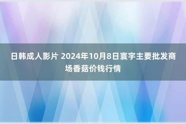 日韩成人影片 2024年10月8日寰宇主要批发商场香菇价钱行情