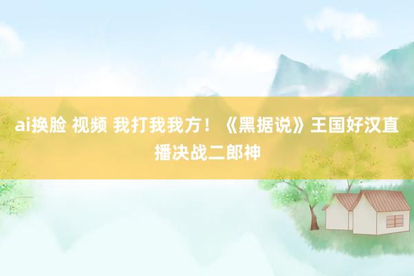 ai换脸 视频 我打我我方！《黑据说》王国好汉直播决战二郎神