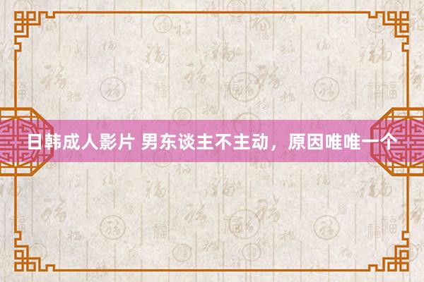 日韩成人影片 男东谈主不主动，原因唯唯一个