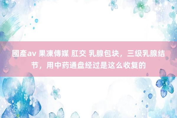 國產av 果凍傳媒 肛交 乳腺包块，三级乳腺结节，用中药通盘经过是这么收复的