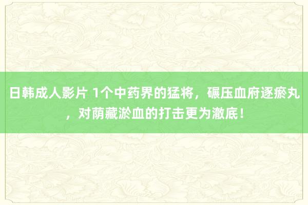 日韩成人影片 1个中药界的猛将，碾压血府逐瘀丸，对荫藏淤血的打击更为澈底！