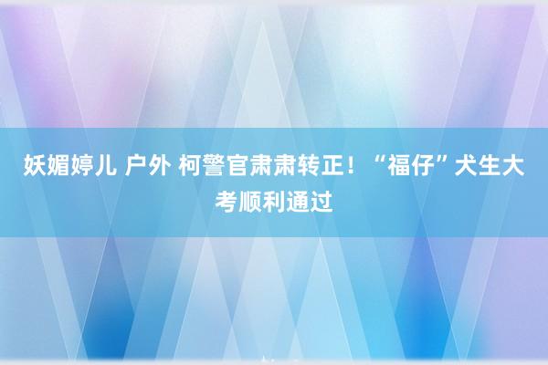 妖媚婷儿 户外 柯警官肃肃转正！“福仔”犬生大考顺利通过